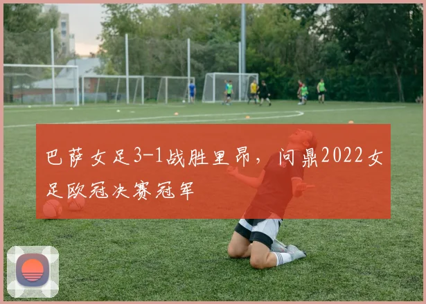 巴萨女足3-1战胜里昂,问鼎2022女足欧冠决赛冠军
