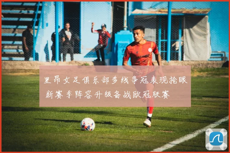 里昂女足俱乐部多线争冠表现抢眼 新赛季阵容升级备战欧冠联赛