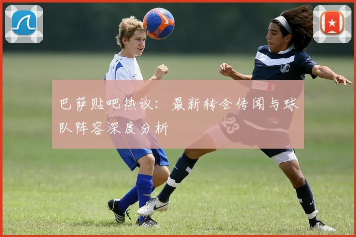 巴萨贴吧热议:最新转会传闻与球队阵容深度分析