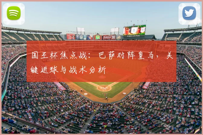 国王杯焦点战：巴萨对阵皇马，关键进球与战术分析