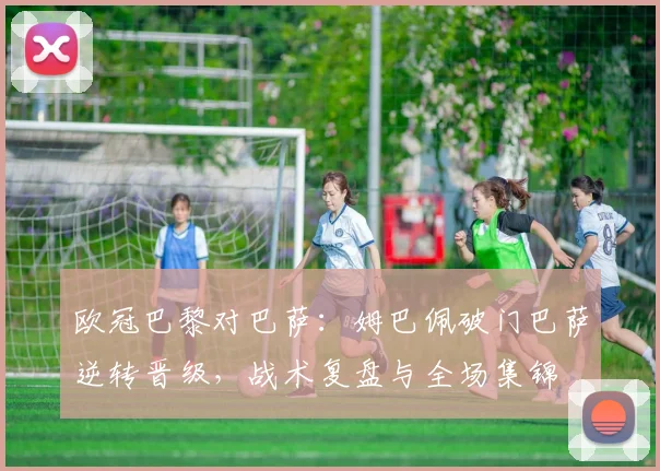 欧冠巴黎对巴萨：姆巴佩破门巴萨逆转晋级，战术复盘与全场集锦