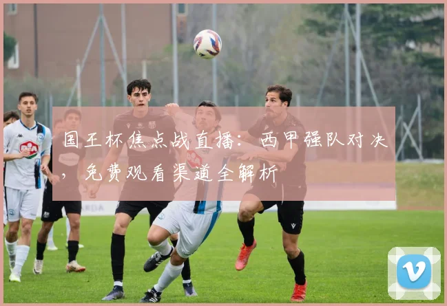 国王杯焦点战直播：西甲强队对决，免费观看渠道全解析