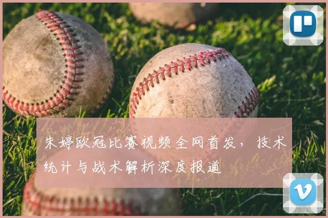 朱婷欧冠比赛视频全网首发，技术统计与战术解析深度报道