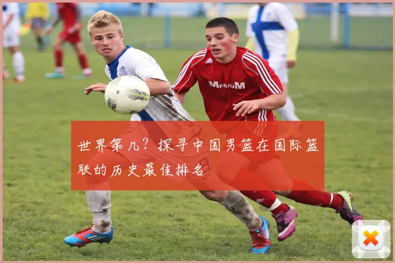 世界第几？探寻中国男篮在国际篮联的历史最佳排名