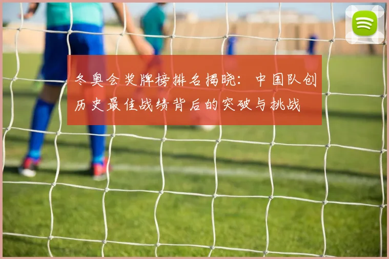 冬奥会奖牌榜排名揭晓：中国队创历史最佳战绩背后的突破与挑战