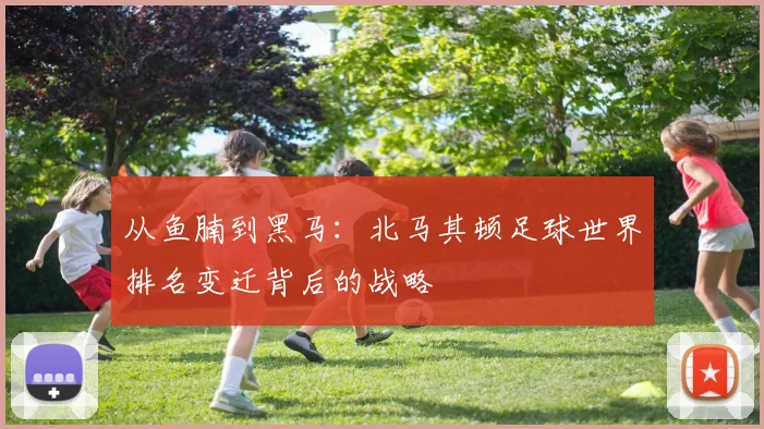 从鱼腩到黑马:北马其顿足球世界排名变迁背后的战略
