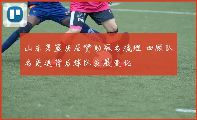 山东男篮历届赞助冠名梳理 回顾队名更迭背后球队发展变化